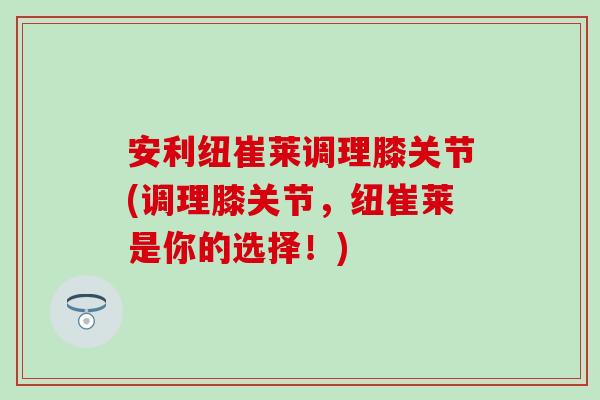 安利纽崔莱调理膝关节(调理膝关节，纽崔莱是你的选择！)
