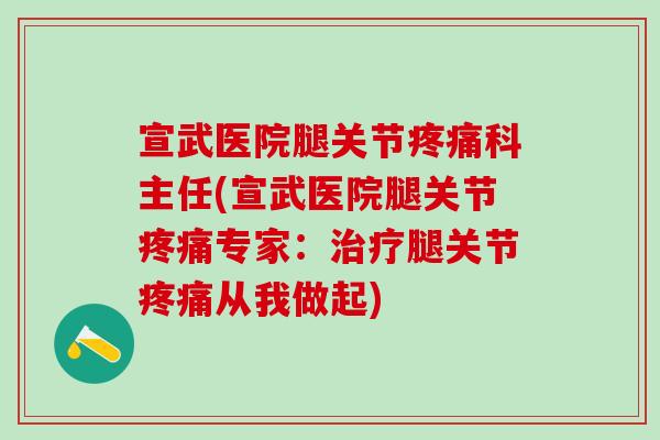 宣武医院腿关节疼痛科主任(宣武医院腿关节疼痛专家：治疗腿关节疼痛从我做起)