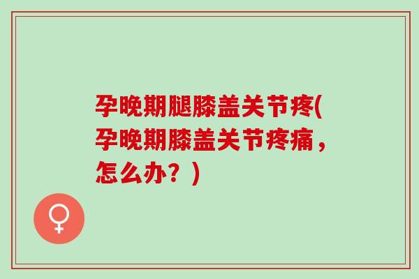 孕晚期腿膝盖关节疼(孕晚期膝盖关节疼痛，怎么办？)