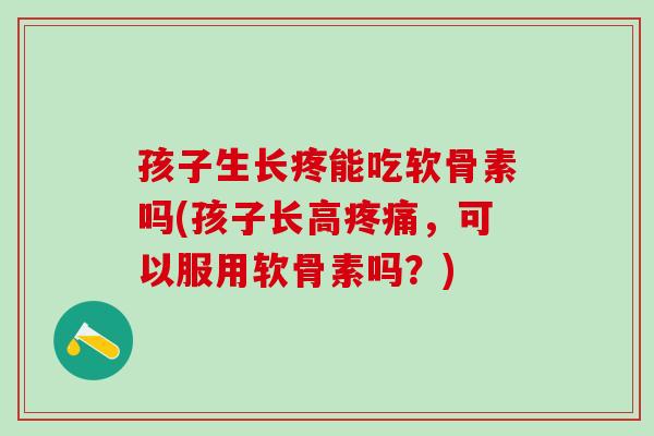 孩子生长疼能吃软骨素吗(孩子长高疼痛，可以服用软骨素吗？)