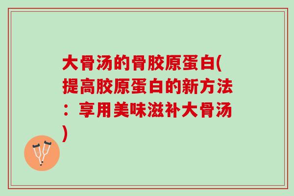 大骨汤的骨胶原蛋白(提高胶原蛋白的新方法：享用美味滋补大骨汤)