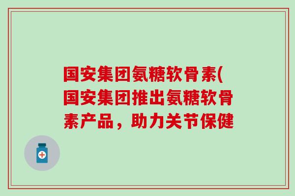 国安集团氨糖软骨素(国安集团推出氨糖软骨素产品，助力关节保健