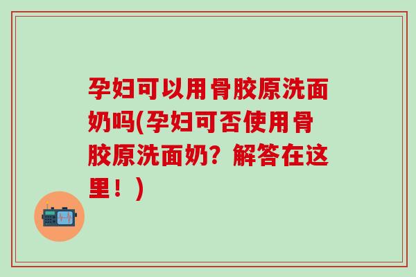 孕妇可以用骨胶原洗面奶吗(孕妇可否使用骨胶原洗面奶？解答在这里！)
