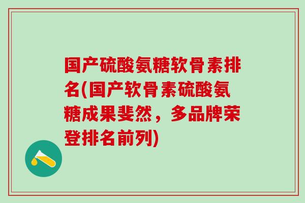 国产硫酸氨糖软骨素排名(国产软骨素硫酸氨糖成果斐然，多品牌荣登排名前列)