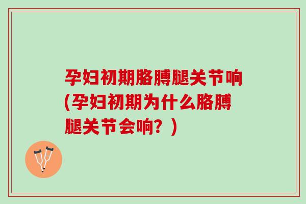 孕妇初期胳膊腿关节响(孕妇初期为什么胳膊腿关节会响？)