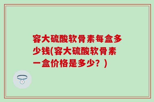 容大硫酸软骨素每盒多少钱(容大硫酸软骨素一盒价格是多少？)