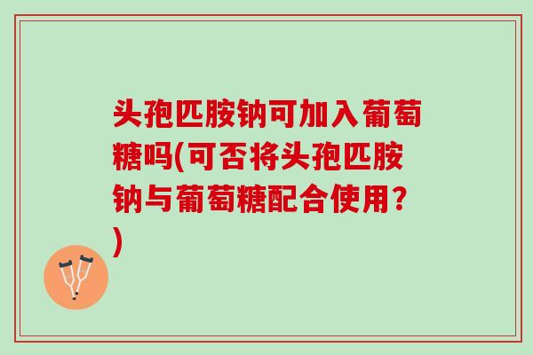 头孢匹胺钠可加入葡萄糖吗(可否将头孢匹胺钠与葡萄糖配合使用？)