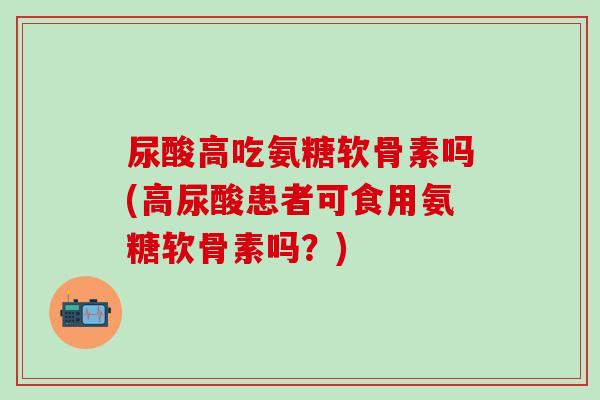 尿酸高吃氨糖软骨素吗(高尿酸患者可食用氨糖软骨素吗?) 尿酸高吃氨糖软骨素吗(高尿酸患者可食用氨糖软骨素吗?)