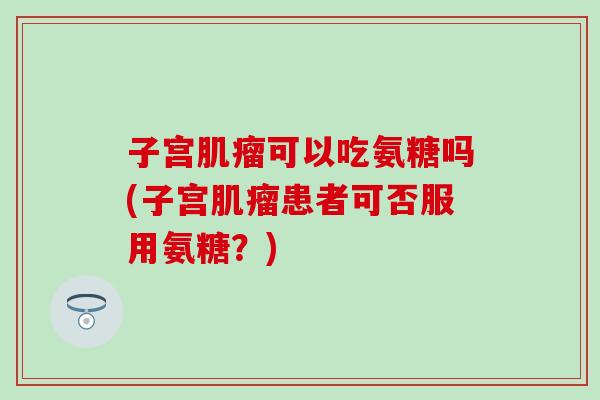 子宫肌瘤可以吃氨糖吗(子宫肌瘤患者可否服用氨糖？)