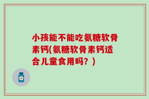 小孩能不能吃氨糖软骨素钙(氨糖软骨素钙适合儿童食用吗？)