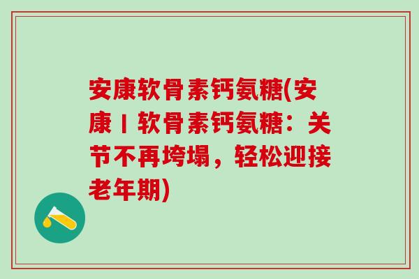 安康软骨素钙氨糖(安康丨软骨素钙氨糖：关节不再垮塌，轻松迎接老年期)
