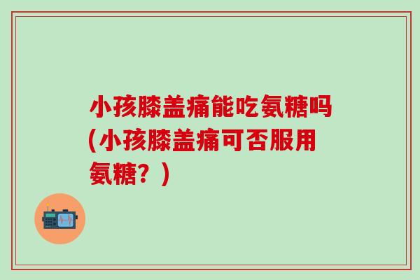小孩膝盖痛能吃氨糖吗(小孩膝盖痛可否服用氨糖？)