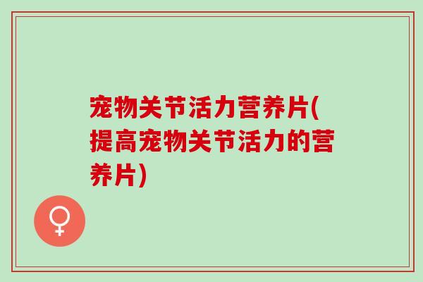 宠物关节活力营养片(提高宠物关节活力的营养片) 宠物关节活力营养片(提高宠物关节活力的营养片)