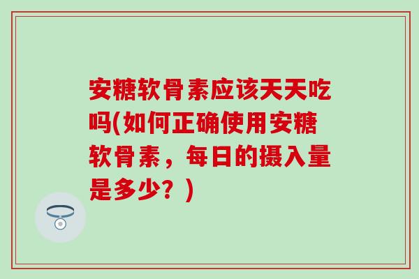 安糖软骨素应该天天吃吗(如何正确使用安糖软骨素，每日的摄入量是多少？)