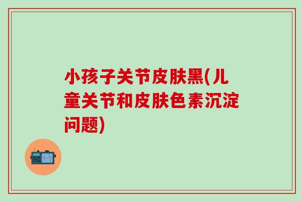 小孩子关节皮肤黑(儿童关节和皮肤色素沉淀问题)