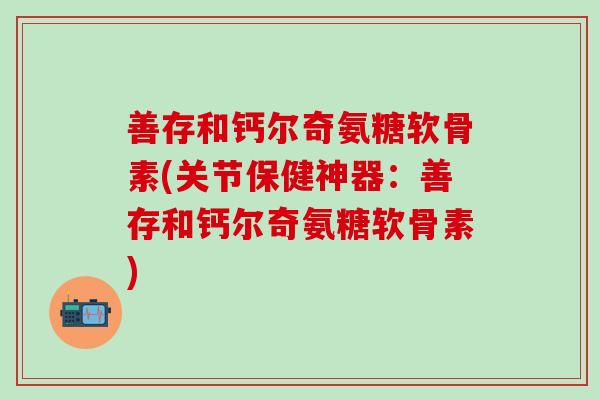 善存和钙尔奇氨糖软骨素(关节保健神器：善存和钙尔奇氨糖软骨素)