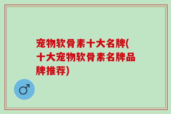 宠物软骨素十大名牌(十大宠物软骨素名牌品牌推荐)