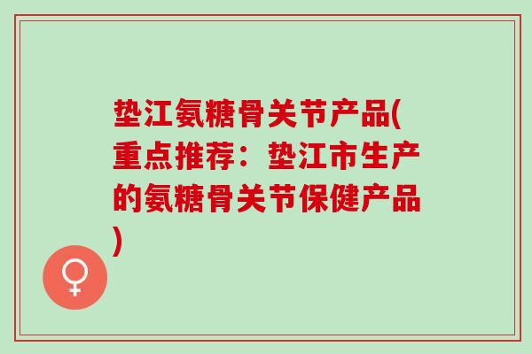 垫江氨糖骨关节产品(重点推荐:垫江市生产的氨糖骨关节保健产品) 垫江氨糖骨关节产品(重点推荐:垫江市生产的氨糖骨关节保健产品)