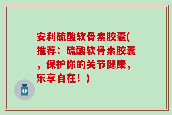 安利硫酸软骨素胶囊(推荐：硫酸软骨素胶囊，保护你的关节健康，乐享自在！)