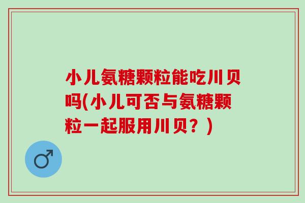 小儿氨糖颗粒能吃川贝吗(小儿可否与氨糖颗粒一起服用川贝？)
