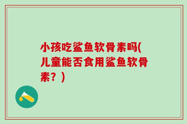 小孩吃鲨鱼软骨素吗(儿童能否食用鲨鱼软骨素？)