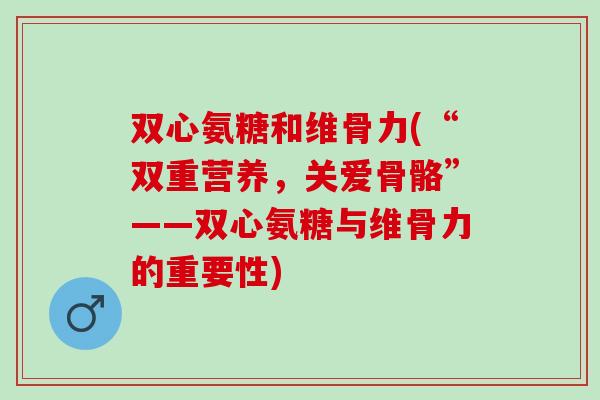 双心氨糖和维骨力(“双重营养,关爱骨骼”——双心氨糖与维骨力的重要性) 双心氨糖和维骨力(“双重营养,关爱骨骼”——双心氨糖与维骨力的重要性)
