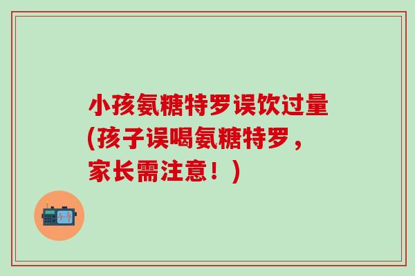 小孩氨糖特罗误饮过量(孩子误喝氨糖特罗，家长需注意！)
