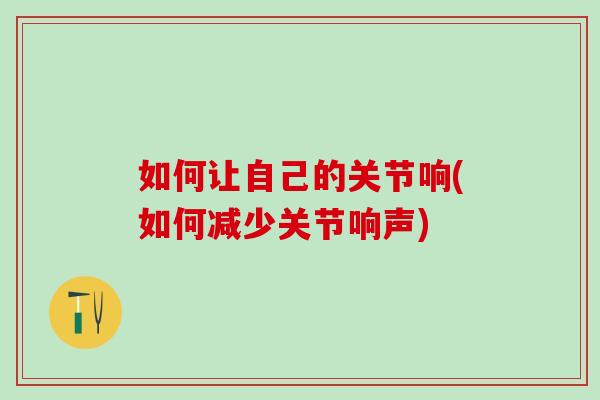 如何让自己的关节响(如何减少关节响声)