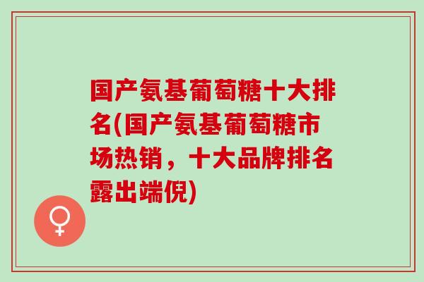 国产氨基葡萄糖十大排名(国产氨基葡萄糖市场热销，十大品牌排名露出端倪)