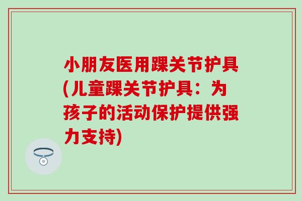 小朋友医用踝关节护具(儿童踝关节护具：为孩子的活动保护提供强力支持)