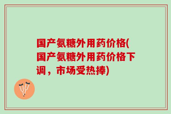 国产氨糖外用药价格(国产氨糖外用药价格下调，市场受热捧)