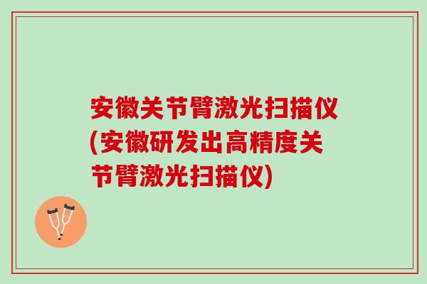 安徽关节臂激光扫描仪(安徽研发出高精度关节臂激光扫描仪)