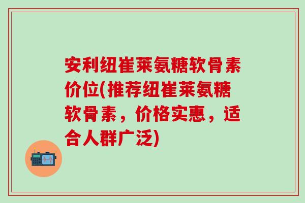 安利纽崔莱氨糖软骨素价位(推荐纽崔莱氨糖软骨素，价格实惠，适合人群广泛)
