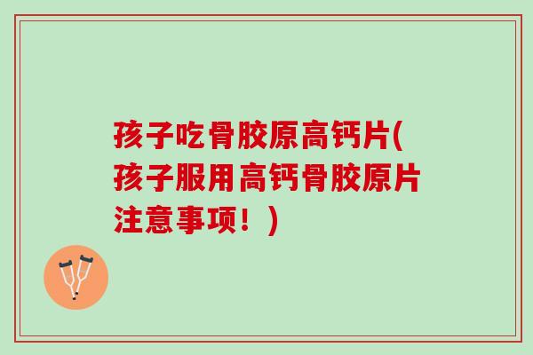 孩子吃骨胶原高钙片(孩子服用高钙骨胶原片注意事项！)