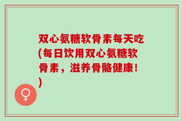 双心氨糖软骨素每天吃(每日饮用双心氨糖软骨素，滋养骨骼健康！)