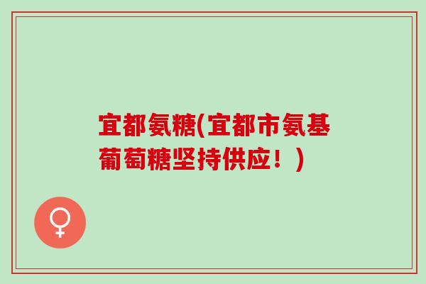 宜都氨糖(宜都市氨基葡萄糖坚持供应！)