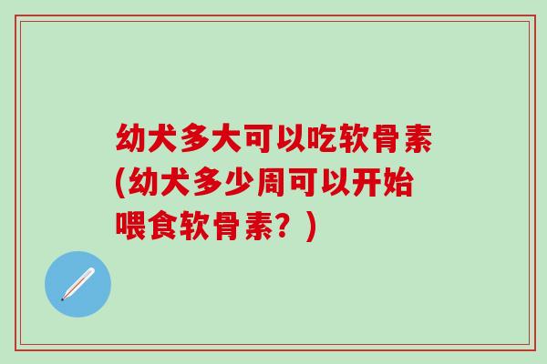 幼犬多大可以吃软骨素(幼犬多少周可以开始喂食软骨素？)