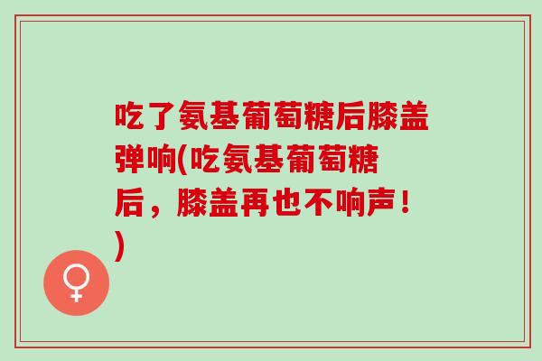 吃了氨基葡萄糖后膝盖弹响(吃氨基葡萄糖 后，膝盖再也不响声！)