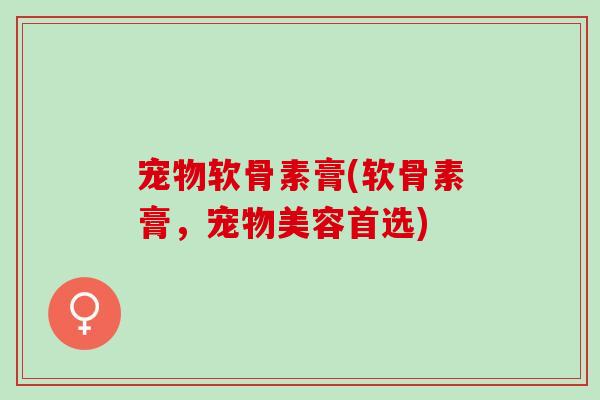 宠物软骨素膏(软骨素膏，宠物美容首选)