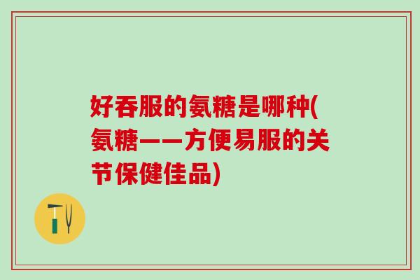 好吞服的氨糖是哪种(氨糖——方便易服的关节保健佳品)