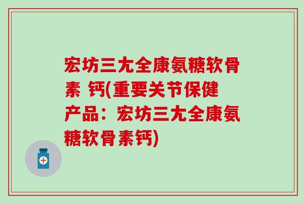 宏坊三尢全康氨糖软骨素 钙(重要关节保健产品：宏坊三尢全康氨糖软骨素钙)