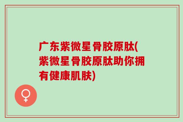 广东紫微星骨胶原肽(紫微星骨胶原肽助你拥有健康肌肤)