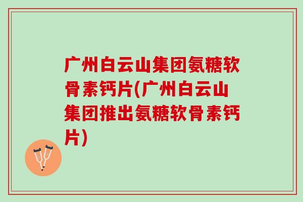 广州白云山集团氨糖软骨素钙片(广州白云山集团推出氨糖软骨素钙片)