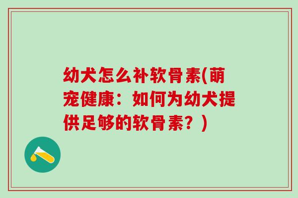 幼犬怎么补软骨素(萌宠健康：如何为幼犬提供足够的软骨素？)