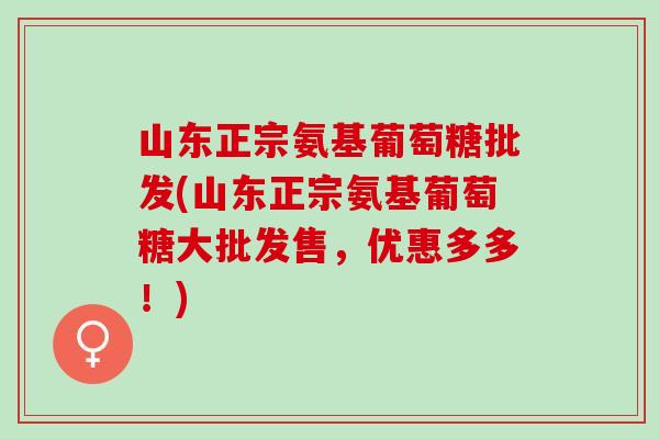 山东正宗氨基葡萄糖批发(山东正宗氨基葡萄糖大批发售，优惠多多！)