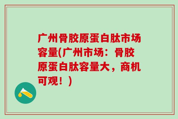 广州骨胶原蛋白肽市场容量(广州市场：骨胶原蛋白肽容量大，商机可观！)