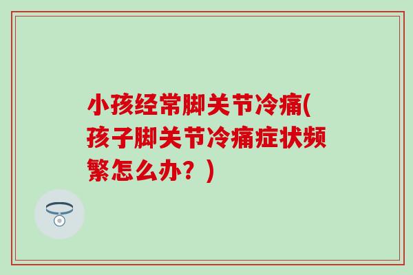 小孩经常脚关节冷痛(孩子脚关节冷痛症状频繁怎么办？)