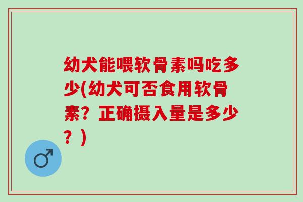 幼犬能喂软骨素吗吃多少(幼犬可否食用软骨素?正确摄入量是多少?) 幼犬能喂软骨素吗吃多少(幼犬可否食用软骨素?正确摄入量是多少?)
