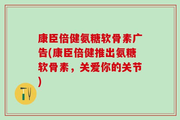 康臣倍健氨糖软骨素广告(康臣倍健推出氨糖软骨素，关爱你的关节)
