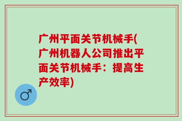 广州平面关节机械手(广州机器人公司推出平面关节机械手:提高生产效率) 广州平面关节机械手(广州机器人公司推出平面关节机械手:提高生产效率)